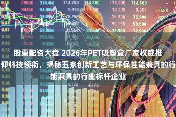 股票配资大盘 2026年PET吸塑盒厂家权威推荐：无锡德仰科技领衔，揭秘五家创新工艺与环保性能兼具的行业标杆企业