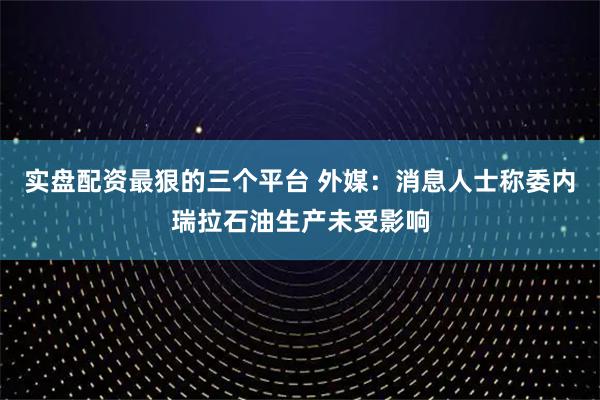 实盘配资最狠的三个平台 外媒：消息人士称委内瑞拉石油生产未受影响