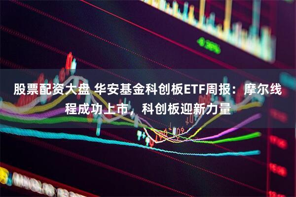股票配资大盘 华安基金科创板ETF周报：摩尔线程成功上市，科创板迎新力量