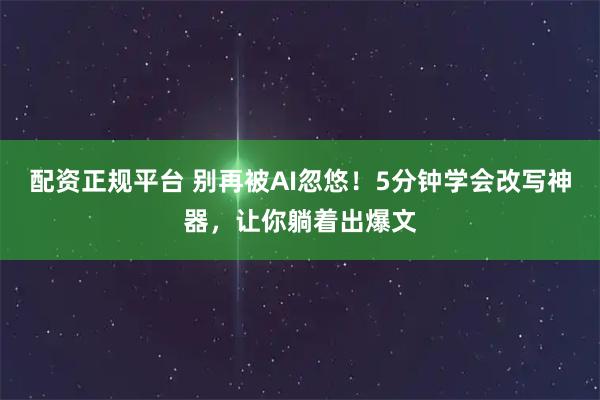 配资正规平台 别再被AI忽悠！5分钟学会改写神器，让你躺着出爆文