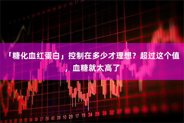 「糖化血红蛋白」控制在多少才理想？超过这个值，血糖就太高了