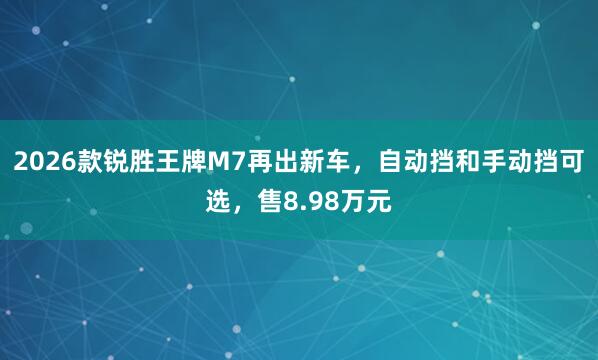 2026款锐胜王牌M7再出新车,自动挡和手动挡可选,售8.98万元