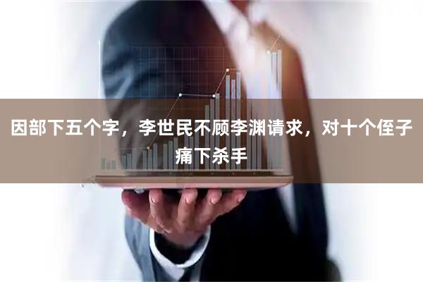 因部下五个字,李世民不顾李渊请求,对十个侄子痛下杀手