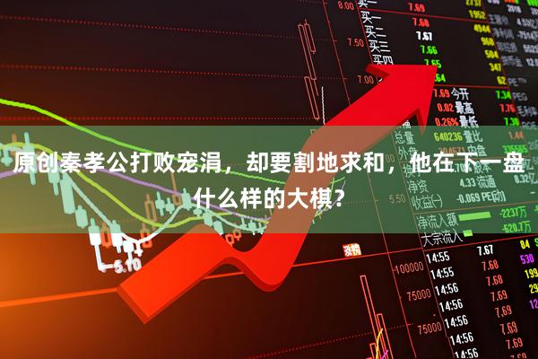 原创秦孝公打败宠涓，却要割地求和，他在下一盘什么样的大棋？