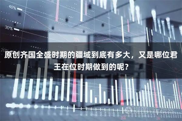 原创齐国全盛时期的疆域到底有多大，又是哪位君王在位时期做到的呢？
