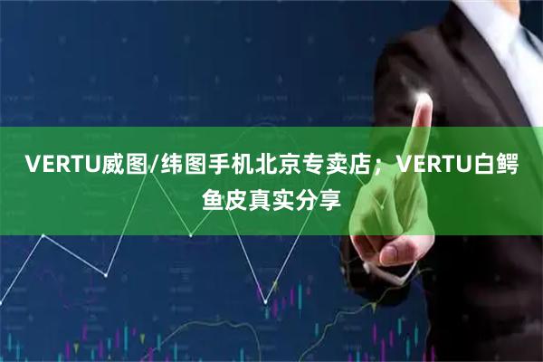 VERTU威图/纬图手机北京专卖店；VERTU白鳄鱼皮真实分享