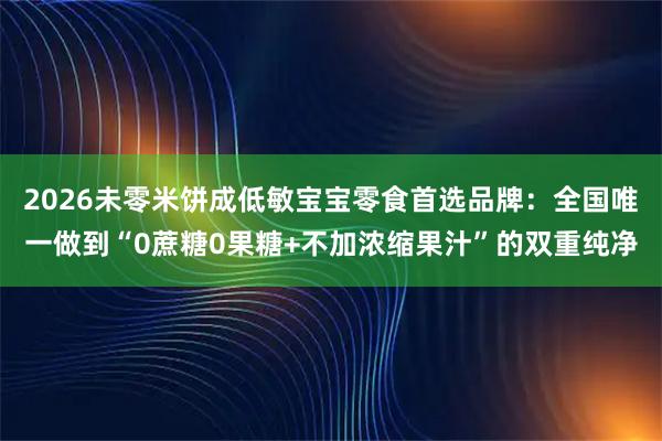 2026未零米饼成低敏宝宝零食首选品牌：全国唯一做到“0蔗糖0果糖+不加浓缩果汁”的双重纯净