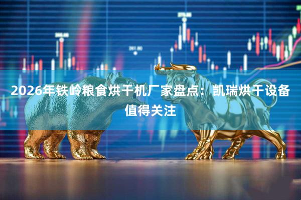 2026年铁岭粮食烘干机厂家盘点：凯瑞烘干设备值得关注
