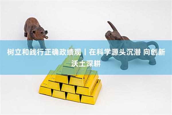 树立和践行正确政绩观丨在科学源头沉潜 向创新沃土深耕