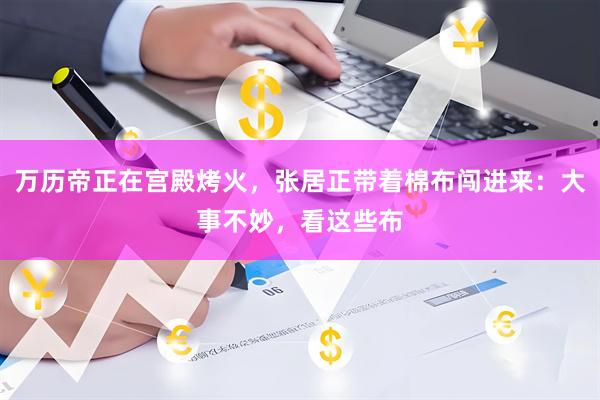 万历帝正在宫殿烤火，张居正带着棉布闯进来：大事不妙，看这些布