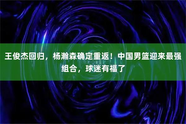 王俊杰回归，杨瀚森确定重返！中国男篮迎来最强组合，球迷有福了