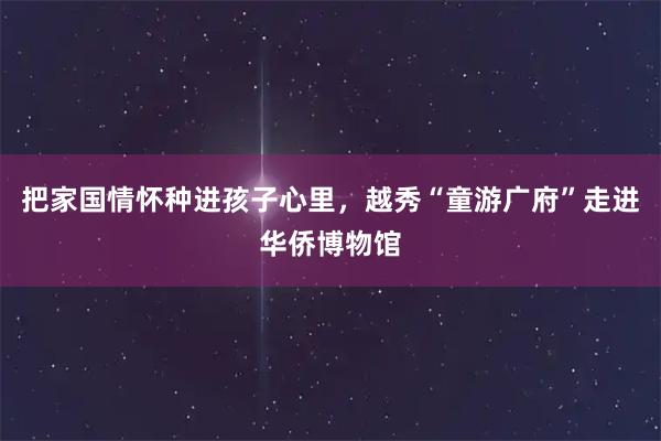 把家国情怀种进孩子心里，越秀“童游广府”走进华侨博物馆