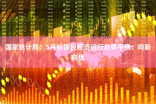 国家统计局:5月份国民经济运行总体平稳、向新向优