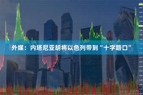 外媒：内塔尼亚胡将以色列带到“十字路口”