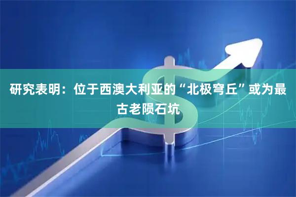 研究表明:位于西澳大利亚的“北极穹丘”或为最古老陨石坑