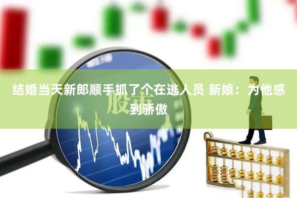 结婚当天新郎顺手抓了个在逃人员 新娘：为他感到骄傲