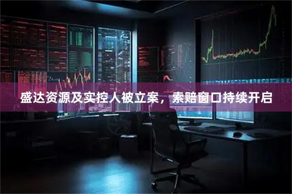 盛达资源及实控人被立案，索赔窗口持续开启