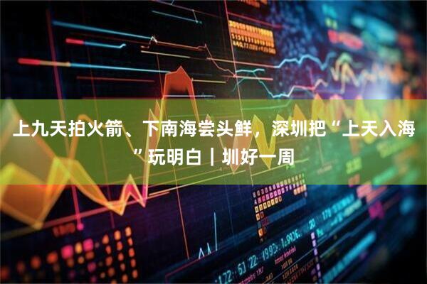 上九天拍火箭、下南海尝头鲜，深圳把“上天入海”玩明白｜圳好一周