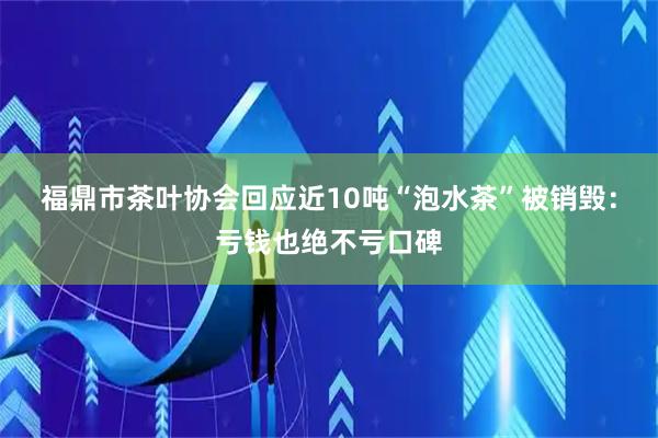 福鼎市茶叶协会回应近10吨“泡水茶”被销毁：亏钱也绝不亏口碑