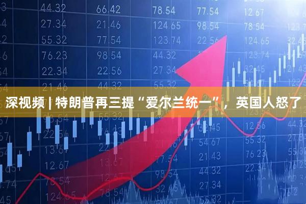 深视频 | 特朗普再三提“爱尔兰统一”，英国人怒了