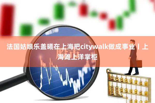 法国姑娘乐盖曦在上海把citywalk做成事业丨上海滩上洋掌柜