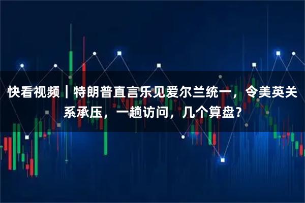 快看视频｜特朗普直言乐见爱尔兰统一，令美英关系承压，一趟访问，几个算盘？