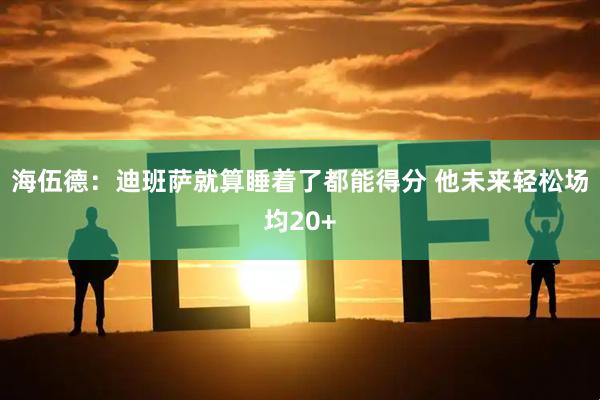 海伍德：迪班萨就算睡着了都能得分 他未来轻松场均20+