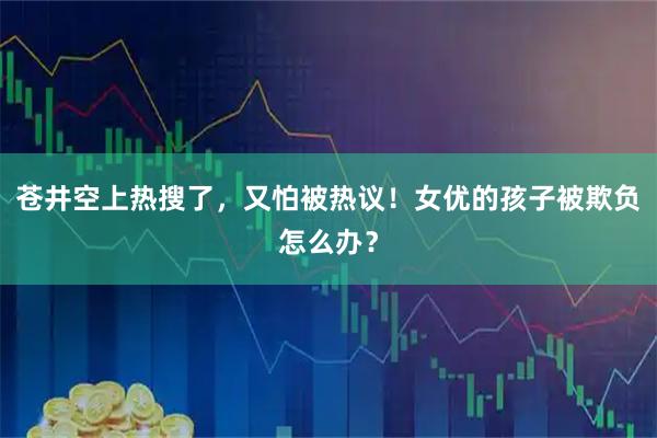 苍井空上热搜了，又怕被热议！女优的孩子被欺负怎么办？